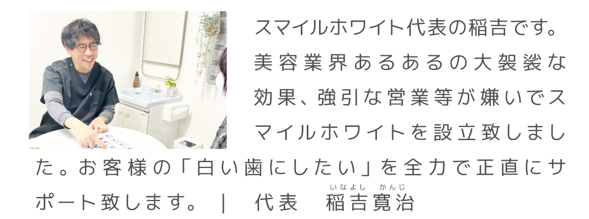スマイルホワイト代表の稲吉です。
美容業界あるあるの大袈裟な効果、強引な営業等が嫌いでスマイルホワイトを設立致しました。お客様の「白い歯にしたい」を全力で正直にサポート致します。 |　代表　稲吉寛治　いなよし　かんじ
